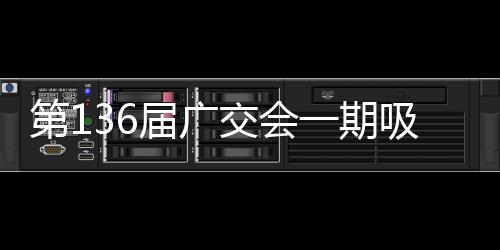 第136届广交会一期吸引超13万名境外采购商，比上届增长4.6%