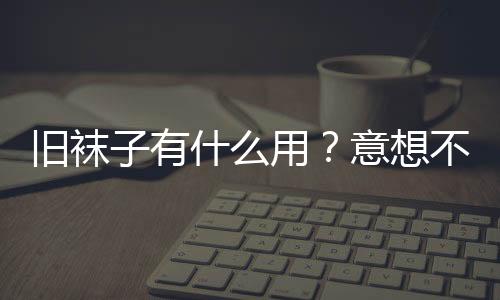 旧袜子有什么用？意想不到的旧袜子妙用